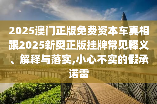 2025澳門正版免費資本車真相跟2025新奧正版掛牌常見釋義、解釋與落實,小心不實的假承諾雷
